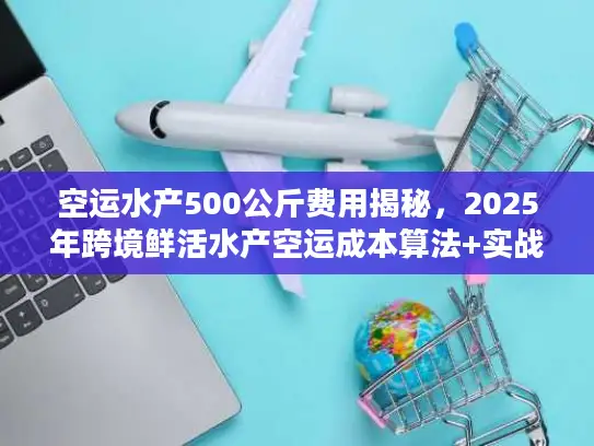 空运水产500公斤费用揭秘，2025年跨境鲜活水产空运成本算法+实战案例拆解