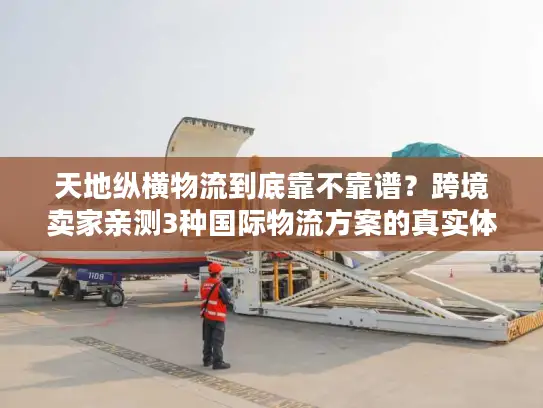 天地纵横物流到底靠不靠谱？跨境卖家亲测3种国际物流方案的真实体验