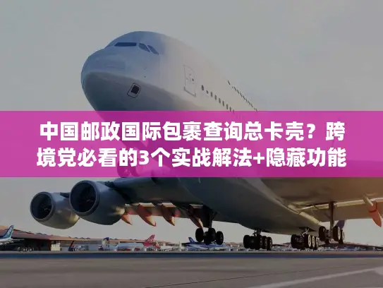 中国邮政国际包裹查询总卡壳？跨境党必看的3个实战解法+隐藏功能