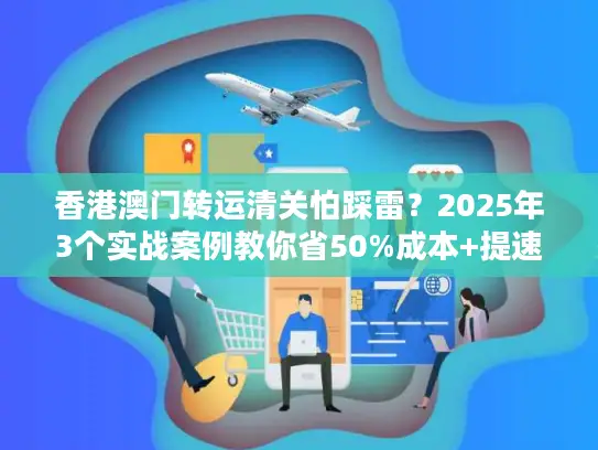 香港澳门转运清关怕踩雷？2025年3个实战案例教你省50%成本+提速3天！