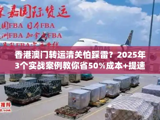 香港澳门转运清关怕踩雷？2025年3个实战案例教你省50%成本+提速3天！