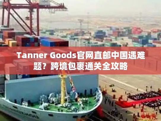 Tanner Goods官网直邮中国遇难题？跨境包裹通关全攻略