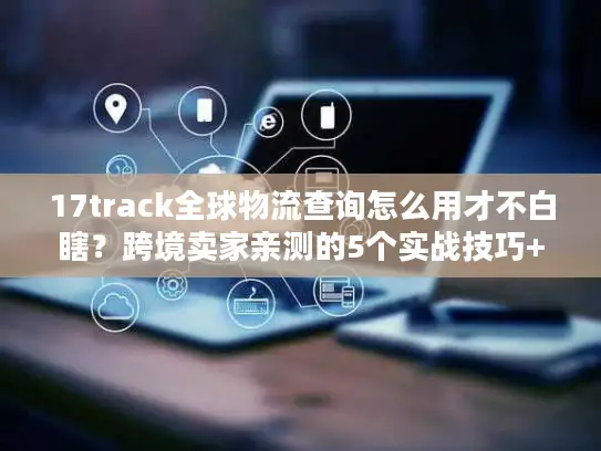 17track全球物流查询怎么用才不白瞎？跨境卖家亲测的5个实战技巧+避坑清单
