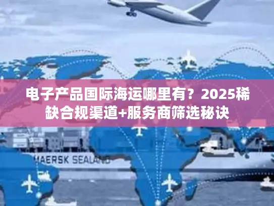 电子产品国际海运哪里有？2025稀缺合规渠道+服务商筛选秘诀