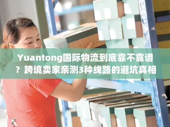 Yuantong国际物流到底靠不靠谱？跨境卖家亲测3种线路的避坑真相