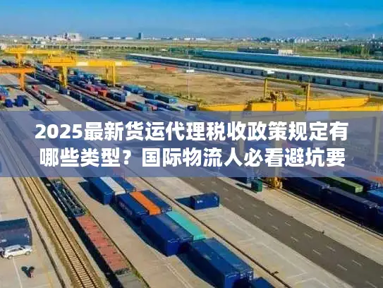 2025最新货运代理税收政策规定有哪些类型？国际物流人必看避坑要点