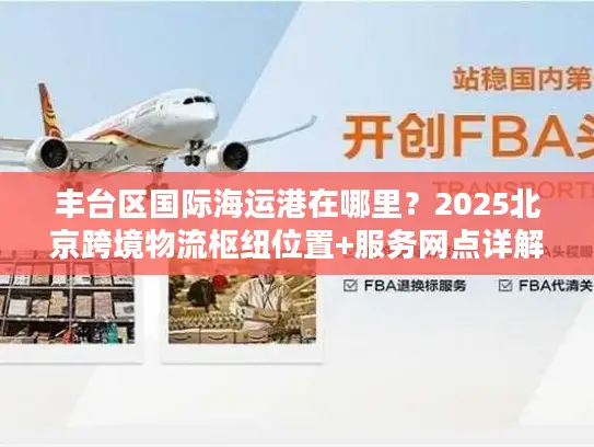 丰台区国际海运港在哪里？2025北京跨境物流枢纽位置+服务网点详解