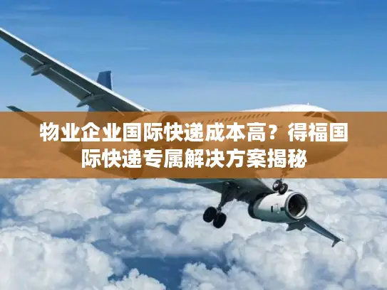 物业企业国际快递成本高？得福国际快递专属解决方案揭秘