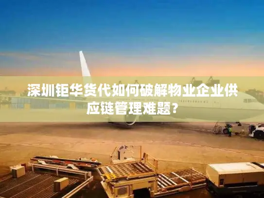 深圳钜华货代如何破解物业企业供应链管理难题？