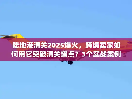 陆地港清关2025爆火，跨境卖家如何用它突破清关堵点？3个实战案例揭秘