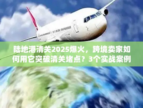 陆地港清关2025爆火，跨境卖家如何用它突破清关堵点？3个实战案例揭秘