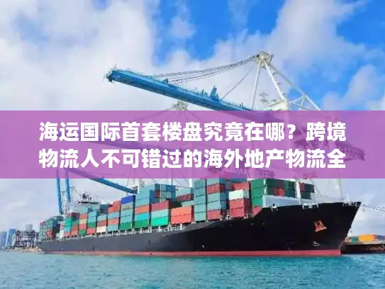 海运国际首套楼盘究竟在哪？跨境物流人不可错过的海外地产物流全案拆解