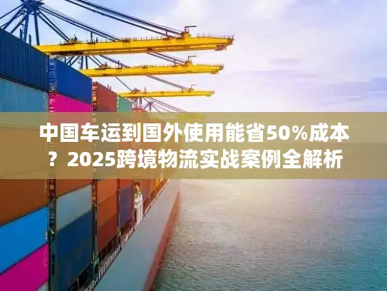 中国车运到国外使用能省50%成本？2025跨境物流实战案例全解析