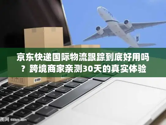 京东快递国际物流跟踪到底好用吗？跨境商家亲测30天的真实体验
