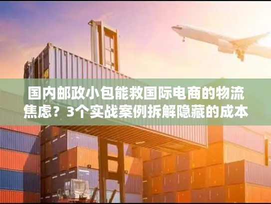 国内邮政小包能救国际电商的物流焦虑？3个实战案例拆解隐藏的成本与时效密码