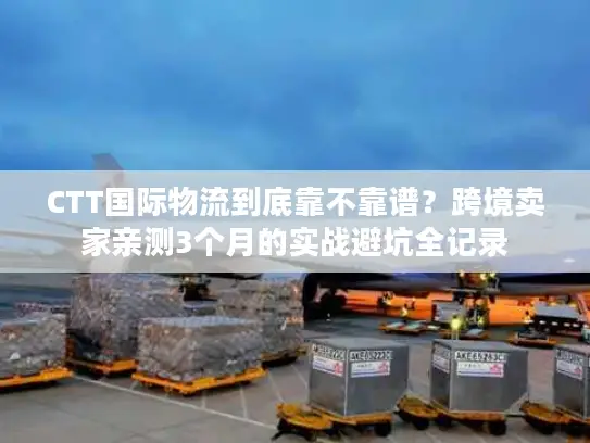 CTT国际物流到底靠不靠谱？跨境卖家亲测3个月的实战避坑全记录