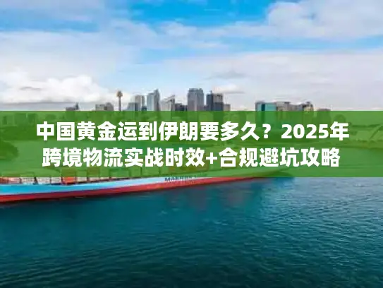 中国黄金运到伊朗要多久？2025年跨境物流实战时效+合规避坑攻略