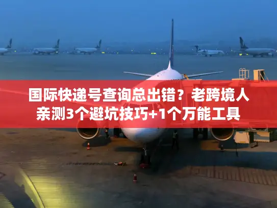 国际快递号查询总出错？老跨境人亲测3个避坑技巧+1个万能工具