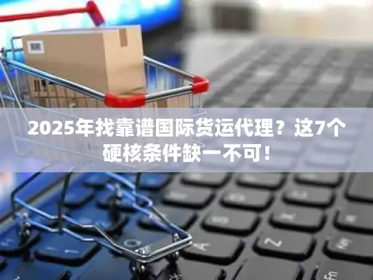 2025年找靠谱国际货运代理？这7个硬核条件缺一不可！