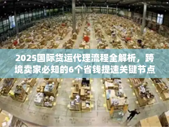 2025国际货运代理流程全解析，跨境卖家必知的6个省钱提速关键节点