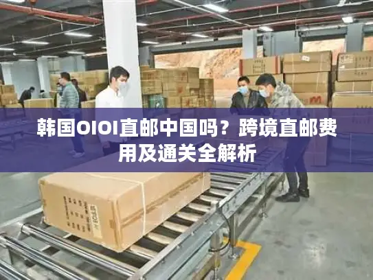 韩国OIOI直邮中国吗？跨境直邮费用及通关全解析