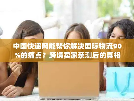 中国快递网能帮你解决国际物流90%的痛点？跨境卖家亲测后的真相