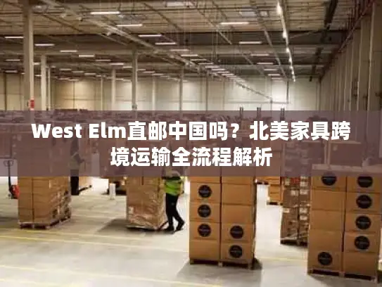 West Elm直邮中国吗？北美家具跨境运输全流程解析