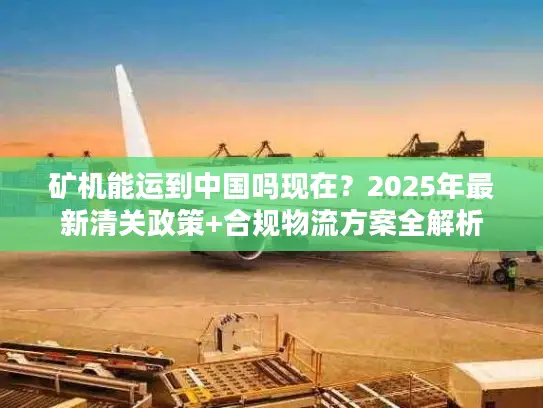 矿机能运到中国吗现在？2025年最新清关政策+合规物流方案全解析
