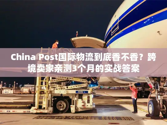 China Post国际物流到底香不香？跨境卖家亲测3个月的实战答案