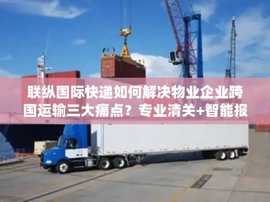 联纵国际快递如何解决物业企业跨国运输三大痛点？专业清关+智能报价方案解析