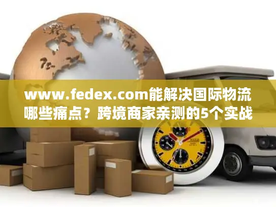 www.fedex.com能解决国际物流哪些痛点？跨境商家亲测的5个实战价值