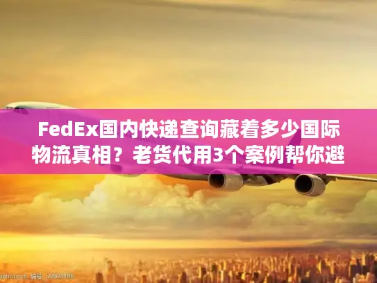 FedEx国内快递查询藏着多少国际物流真相？老货代用3个案例帮你避坑