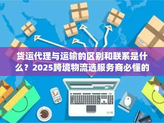货运代理与运输的区别和联系是什么？2025跨境物流选服务商必懂的核心门道