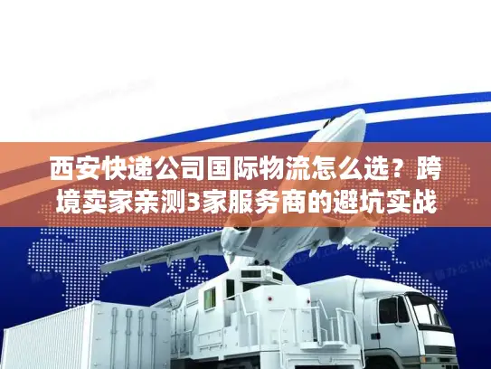 西安快递公司国际物流怎么选？跨境卖家亲测3家服务商的避坑实战