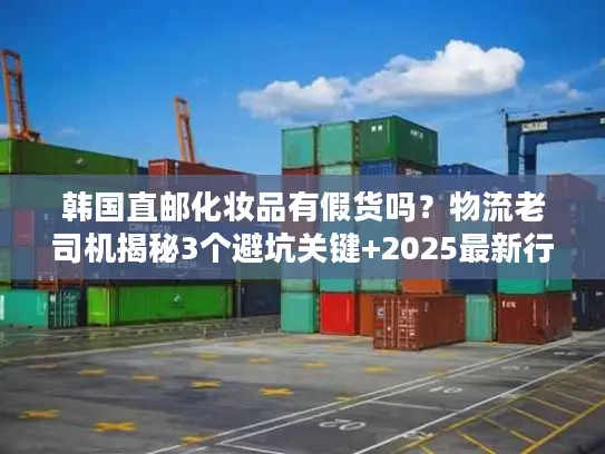 韩国直邮化妆品有假货吗？物流老司机揭秘3个避坑关键+2025最新行业数据