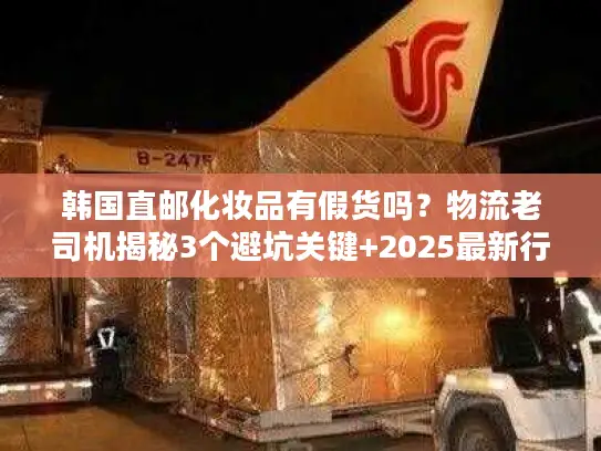 韩国直邮化妆品有假货吗？物流老司机揭秘3个避坑关键+2025最新行业数据