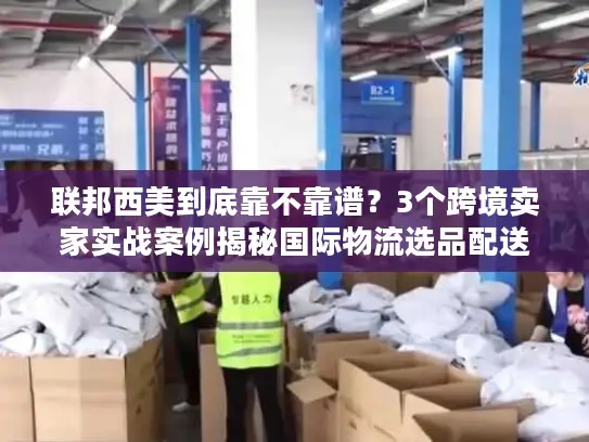 联邦西美到底靠不靠谱？3个跨境卖家实战案例揭秘国际物流选品配送真相