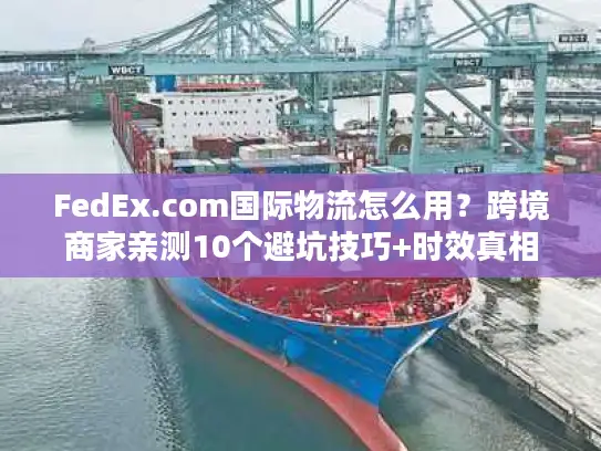 FedEx.com国际物流怎么用？跨境商家亲测10个避坑技巧+时效真相