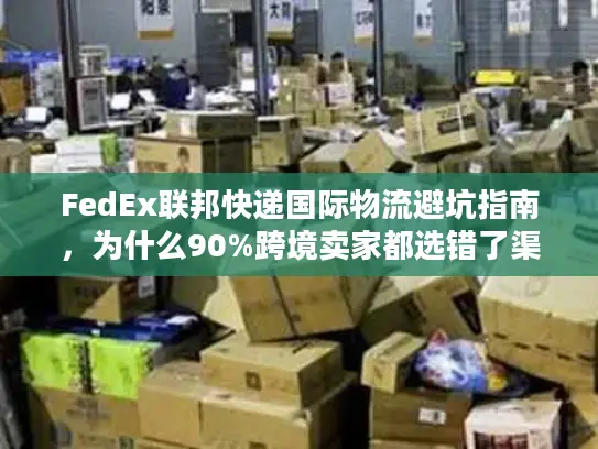 FedEx联邦快递国际物流避坑指南，为什么90%跨境卖家都选错了渠道？