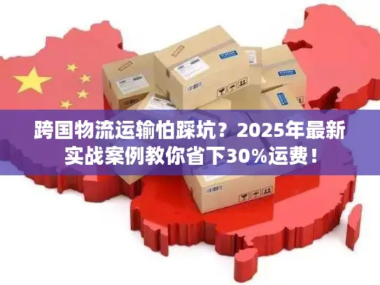 跨国物流运输怕踩坑？2025年最新实战案例教你省下30%运费！
