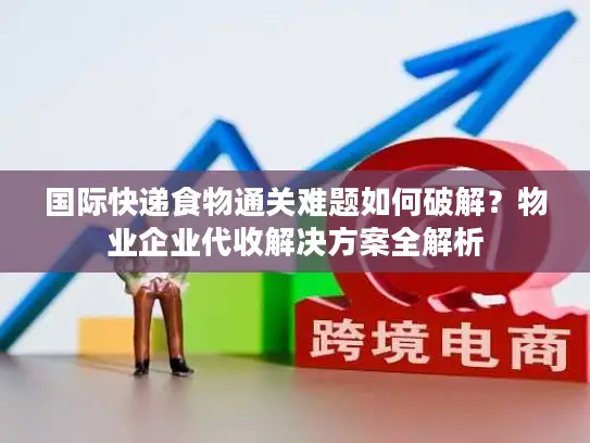 国际快递食物通关难题如何破解？物业企业代收解决方案全解析