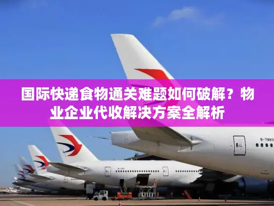 国际快递食物通关难题如何破解？物业企业代收解决方案全解析