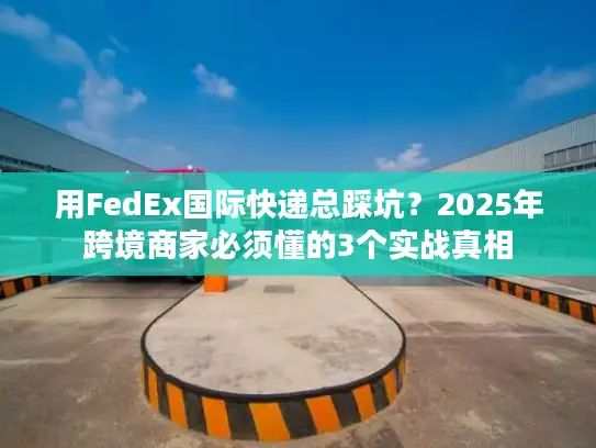 用FedEx国际快递总踩坑？2025年跨境商家必须懂的3个实战真相