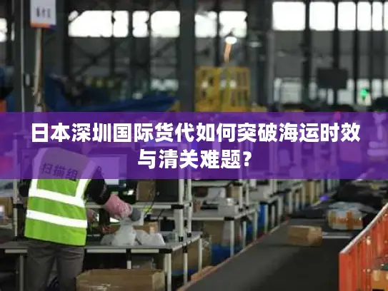 日本深圳国际货代如何突破海运时效与清关难题？