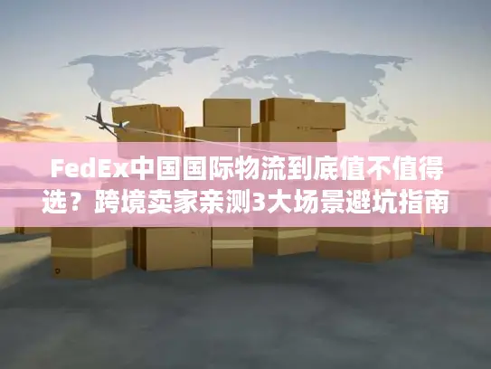 FedEx中国国际物流到底值不值得选？跨境卖家亲测3大场景避坑指南