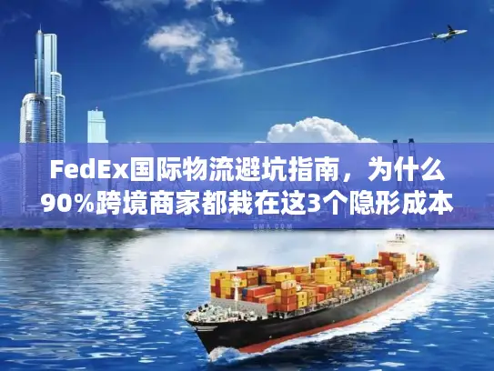 FedEx国际物流避坑指南，为什么90%跨境商家都栽在这3个隐形成本里？