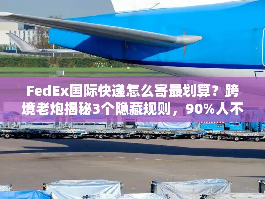 FedEx国际快递怎么寄最划算？跨境老炮揭秘3个隐藏规则，90%人不知道