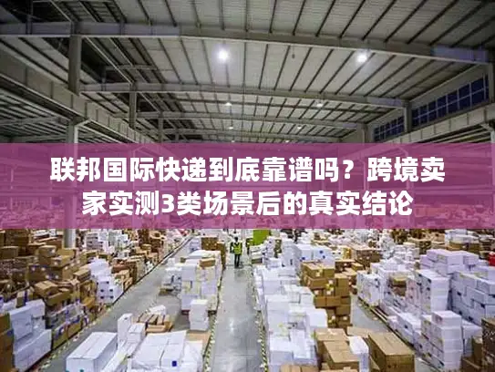 联邦国际快递到底靠谱吗？跨境卖家实测3类场景后的真实结论