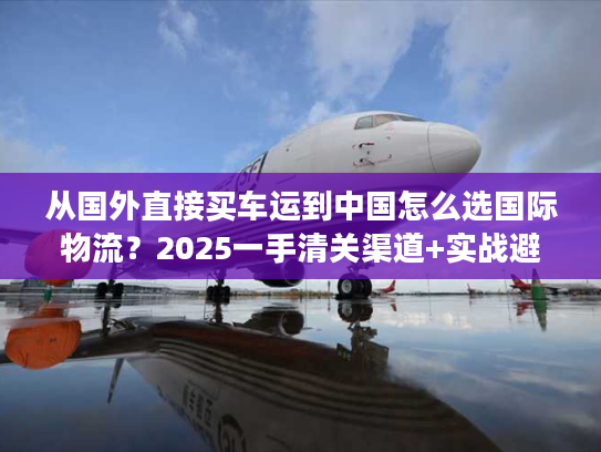 从国外直接买车运到中国怎么选国际物流？2025一手清关渠道+实战避坑技巧