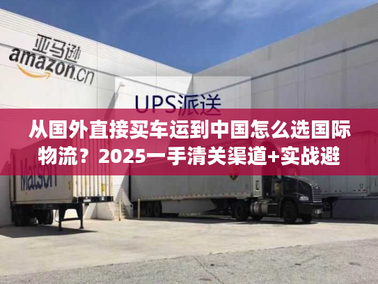 从国外直接买车运到中国怎么选国际物流？2025一手清关渠道+实战避坑技巧